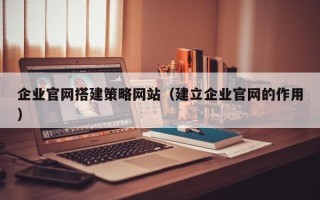 涿州企业官网搭建策略网站（建立企业官网的作用）