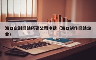 涿州海口定制网站搭建公司电话（海口制作网站企业）