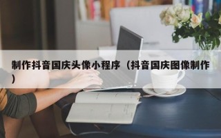 涿州制作抖音国庆头像小程序（抖音国庆图像制作）