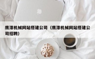 涿州鹰潭机械网站搭建公司（鹰潭机械网站搭建公司招聘）